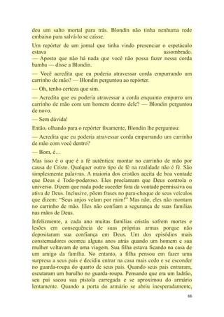 66
deu um salto mortal para trás. Blondin não tinha nenhuma rede
embaixo para salvá-lo se caísse.
Um repórter de um jornal que tinha vindo presenciar o espetáculo
estava assombrado.
— Aposto que não há nada que você não possa fazer nessa corda
bamba — disse a Blondin.
— Você acredita que eu poderia atravessar corda empurrando um
carrinho de mão? — Blondin perguntou ao repórter.
— Oh, tenho certeza que sim.
— Acredita que eu poderia atravessar a corda enquanto empurro um
carrinho de mão com um homem dentro dele? — Blondin perguntou
de novo.
— Sem dúvida!
Então, olhando para o repórter fixamente, Blondin lhe perguntou:
— Acredita que eu poderia atravessar corda empurrando um carrinho
de mão com você dentro?
— Bom, é…
Mas isso é o que é a fé autêntica: montar no carrinho de mão por
causa de Cristo. Qualquer outro tipo de fé na realidade não é fé. São
simplesmente palavras. A maioria dos cristãos aceita de boa vontade
que Deus é Todo-poderoso. Eles proclamam que Deus controla o
universo. Dizem que nada pode suceder fora da vontade permissiva ou
ativa de Deus. Inclusive, põem frases no para-choque de seus veículos
que dizem: ―Seus anjos velam por mim!‖ Mas não, eles não montam
no carrinho de mão. Eles não confiam a segurança de suas famílias
nas mãos de Deus.
Infelizmente, a cada ano muitas famílias cristãs sofrem mortes e
lesões em consequência de suas próprias armas porque não
depositaram sua confiança em Deus. Um dos episódios mais
consternadores ocorreu alguns anos atrás quando um homem e sua
mulher voltavam de uma viagem. Sua filha estava ficando na casa de
um amigo da família. No entanto, a filha pensou em fazer uma
surpresa a seus pais e decidiu entrar na casa mais cedo e se esconder
no guarda-roupa do quarto de seus pais. Quando seus pais entraram,
escutaram um barulho no guarda-roupa. Pensando que era um ladrão,
seu pai sacou sua pistola carregada e se aproximou do armário
lentamente. Quando a porta do armário se abriu inesperadamente,
 