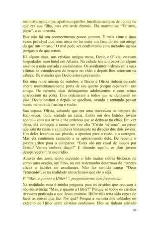 67
instintivamente o pai apertou o gatilho. Imediatamente se deu conta de
que era sua filha, mas era tarde demais. Ela murmurou: ―Te amo,
papai‖, e caiu morta.
Este não foi um acontecimento pouco comum. É mais vinte e duas
vezes provável que uma arma no lar mate um familiar ou um amigo
do que um intruso.2
O mal pode ser confrontado com métodos menos
perigosos do que armas.
Há alguns anos, uns cristãos amigos meus, Decio e Olivia, estavam
hospedados num hotel em Atlanta. Na cidade haviam ocorrido alguns
assaltos à mão armada e assassinatos. Os assaltantes ordenavam a suas
vítimas se estendessem de bruços no chão e depois lhes atiravam na
cabeça. De maneira que Decio estava prevenido.
Era uma noite amena de outubro, e Decio e Olivia tinham deixado
aberta momentaneamente porta de seu quarto porque esperavam um
amigo. De repente, dois delinquentes adolescentes e com armas
apareceram na porta. Eles ordenaram a todos que se deitassem no
piso. Decio hesitou e depois se ajoelhou, orando e tentando pensar
numa maneira de frustrar o roubo.
Sua esposa, Olivia, achando que era uma travessura na véspera do
Halloween, ficou sentada na cama. Então um dos ladrões jovens
apontou com sua arma e lhe ordenou que se deitasse no chão. Em vez
disso, ela começou a cantar em voz alta ―Cristo me ama‖, ao passo
que saía da cama e caminhava lentamente na direção dos dois jovens.
Um deles levantou sua pistola, a apontou para o rosto, e a carregou.
Mas ela continuou cantando e se aproximando dele. De repente o
jovem gritou para o comparsa: ―Estes são um casal de loucos por
Cristo! Vamos embora daqui!‖ E dizendo aquilo, os dois jovens
desapareceram na escuridão.
Através dos anos, tenho escutado e lido muitas outras histórias de
como uma oração, um hino, ou um testemunho desarmou de maneira
eficaz a ladrões ou assaltantes. Não faz sentido cantar ―Deus
Tremendo‖, se na realidade não achamos que ele o seja.
P. ―Mas, e quanto a Hitler?‖, perguntam-me com frequência.
Na realidade, essa é minha pergunta para os cristãos que recusam a
não-resistência: ―Mas, e quanto a Hitler?‖ Porque se todos os cristãos
tivessem praticado o que Jesus ensinou, Hitler não teria sido capaz de
fazer as coisas que fez. Por quê? Porque a maioria dos soldados no
exército de Hitler eram cristãos confessos. Eles se tinham alistado
 