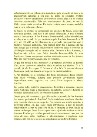 68
voluntariamente ou tinham sido recrutados pelo exército alemão, e se
encontravam servindo a seu país tal como os soldados cristãos
britânicos e norte-americanos que lutavam contra eles. Se os cristãos
tivessem permanecido fiéis aos mandamentos de Jesus, o mal de
Hitler nunca teria sucedido. Ele teria contado com poucos soldados
para levar a cabo seus planos.
Se todos os cristãos se apegassem aos ensinos de Jesus, talvez não
houvesse guerras. Este não é um sonho infundado. A Pax Romana
assim o demonstrou. A Pax Romana é o nome dado pelos historiadores
seculares ao período de paz desfrutado pelo Império Romano de o 27
a.C. até 180 d.C. A Pax Romana foi o período mais pacífico que o
Império Romano conheceu. Para melhor dizer, foi o período de paz
mais longo que o mundo mediterrâneo conheceu desde o começo da
civilização europeia até os nossos dias. Durante a Pax Romana, o
Império não sofreu uma única invasão bem-sucedida de suas
fronteiras. Houve uns poucos motins nacionais, como os dos judeus.
Mas não houve guerras civis entre os romanos.
O que foi trouxe a Pax Romana? Os poderosos exércitos de Roma?
Não, esses poderosos exércitos ainda existiam nos séculos IV e V
quando já não havia paz. E foi nos séculos IV e V que os bárbaros
finalmente puderam invadir ao Império de maneira efetiva.
A Pax Romana foi o resultado dos bons governantes desse tempo?
Para dizer verdade, durante esse período governaram alguns
imperadores muito capazes, tais como César Augusto e Marco
Aurélio.
Por outro lado, também encontramos dementes e monstros morais
como Calígula, Nero e Domiciano. Entretanto, inclusive durante os
reinados destes maníacos, os romanos tiveram paz.
O que, pois, foi realmente o que diferenciou o período da Pax Romana
dos outros períodos do Império? Os historiadores seculares não têm
uma resposta clara a esse respeito. No entanto, em minha opinião, a
diferença estava em que Deus havia introduzido a paz no mundo
mediterrâneo; a paz na qual seu Filho, o Príncipe de Paz, havia de
nascer. Acho que Deus fez essa paz sem a ajuda de nenhum exército
humano. E acho que cristãos posteriormente mantiveram essa paz por
meio de suas vidas pacíficas e não-resistentes e mediante suas
orações, não por meio do uso da espada para defender o Império.
 