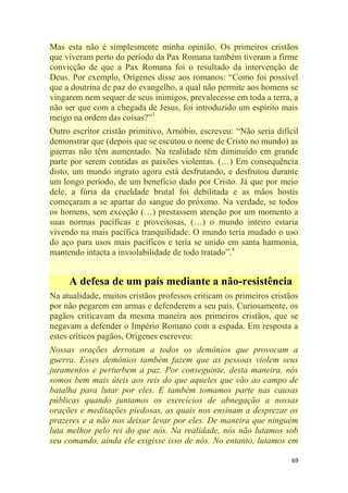69
Mas esta não é simplesmente minha opinião. Os primeiros cristãos
que viveram perto do período da Pax Romana também tiveram a firme
convicção de que a Pax Romana foi o resultado da intervenção de
Deus. Por exemplo, Orígenes disse aos romanos: ―Como foi possível
que a doutrina de paz do evangelho, a qual não permite aos homens se
vingarem nem sequer de seus inimigos, prevalecesse em toda a terra, a
não ser que com a chegada de Jesus, foi introduzido um espírito mais
meigo na ordem das coisas?‖3
Outro escritor cristão primitivo, Arnóbio, escreveu: ―Não seria difícil
demonstrar que (depois que se escutou o nome de Cristo no mundo) as
guerras não têm aumentado. Na realidade têm diminuído em grande
parte por serem contidas as paixões violentas. (…) Em consequência
disto, um mundo ingrato agora está desfrutando, e desfrutou durante
um longo período, de um benefício dado por Cristo. Já que por meio
dele, a fúria da crueldade brutal foi debilitada e as mãos hostis
começaram a se apartar do sangue do próximo. Na verdade, se todos
os homens, sem exceção (…) prestassem atenção por um momento a
suas normas pacíficas e proveitosas, (…) o mundo inteiro estaria
vivendo na mais pacífica tranquilidade. O mundo teria mudado o uso
do aço para usos mais pacíficos e teria se unido em santa harmonia,
mantendo intacta a inviolabilidade de todo tratado‖.4
A defesa de um país mediante a não-resistência
Na atualidade, muitos cristãos professos criticam os primeiros cristãos
por não pegarem em armas e defenderem a seu país. Curiosamente, os
pagãos criticavam da mesma maneira aos primeiros cristãos, que se
negavam a defender o Império Romano com a espada. Em resposta a
estes críticos pagãos, Orígenes escreveu:
Nossas orações derrotam a todos os demônios que provocam a
guerra. Esses demônios também fazem que as pessoas violem seus
juramentos e perturbem a paz. Por conseguinte, desta maneira, nós
somos bem mais úteis aos reis do que aqueles que vão ao campo de
batalha para lutar por eles. E também tomamos parte nas causas
públicas quando juntamos os exercícios de abnegação a nossas
orações e meditações piedosas, as quais nos ensinam a desprezar os
prazeres e a não nos deixar levar por eles. De maneira que ninguém
luta melhor pelo rei do que nós. Na realidade, nós não lutamos sob
seu comando, ainda ele exigisse isso de nós. No entanto, lutamos em
 