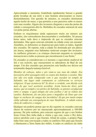 7
Aproveitando o momento, Godofredo rapidamente baixou a grande
ponte levadiça de sua torre e seus homens atravessaram os muros
destemidamente. Em questão de minutos, os cruzados dominaram
aquele trecho do muro, o que permitiu a seus parceiros subir os muros
com suas escadas. Alguns dos invasores chegaram a uma das portas da
cidade e conseguiram abri-la. Multidões de cruzados entraram de uma
vez pelas portas abertas.
Embora os muçulmanos ainda superassem muito em número aos
cruzados, eles retrocederam desconcertados e confundidos. Só poucas
horas antes, tudo dava a impressão de que os cruzados estavam
derrotados. Mas agora estavam entrando na cidade como um enxame!
Aturdidos, os defensores se dispersavam para todos os lados, fugindo
dos cruzados. De repente, toda a cidade foi dominada por um pânico
em massa, enquanto seus habitantes tentavam escapar dos invasores.
As mulheres gritavam e as crianças choravam enquanto os cruzados
massacravam a todas as pessoas que encontrassem à sua frente.2
Os cruzados se consideravam a si mesmos o equivalente medieval de
Jeú e seu exército, que massacraram os adoradores de Baal de seu
tempo. Um dos cruzados que presenciou esta batalha nos deixou um
testemunho daquela matança horrível:
Montões de cabeças, mãos e pés viam-se nas ruas da cidade. Era
necessário abrir passagem entre os corpos dos homens e cavalos. Mas
isto não era nada comparado com o que sucedeu no templo de
Salomão, um lugar onde comumente se celebravam os serviços
religiosos. O que aconteceu lá? Se disser a verdade, sem dúvida será
mais do que você aceitaria acreditar. Assim basta-me dizer, pelo
menos, que no templo e no pórtico de Salomão, os ginetes cavalgavam
entre o sangue, o qual atingiu até seus joelhos e até as rédeas dos
cavalos. Realmente, foi um juízo justo e magnífico de Deus que este
lugar se enchesse do sangue dos incrédulos! Já que por muito tempo
vinha sofrendo em consequência de suas blasfêmias. A cidade estava
cheia de cadáveres e sangue.3
Qualquer um poderia pensar que no dia seguinte os cruzados estavam
cheios de remorso por ter massacrado aproximadamente a 100.000
pessoas. De jeito nenhum, pois estavam seguros de que o seu Senhor
Jesus Cristo lhes tinha dado a vitória e que este, como o Rei deles,
estava satisfeito com o que fizeram. Afinal de contas, o próprio Papa
tinha feito uma convocação a todos os católicos fiéis para que fossem
e libertassem a Terra Santa dos infiéis. A todos os católicos ele tinha
 