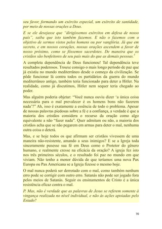 70
seu favor, formando um exército especial, um exército de santidade,
por meio de nossas orações a Deus.
E se ele desejasse que ―dirigíssemos exércitos em defesa de nosso
país‖, saiba que isto também fazemos. E não o fazemos com o
objetivo de sermos vistos pelos homens ou por vanglória. Já que em
secreto, e em nossos corações, nossas orações ascendem a favor de
nosso próximo, como se fôssemos sacerdotes. De maneira que os
cristãos são benfeitores de seu país mais do que as demais pessoas.5
A completa dependência de Deus funcionou! Tal dependência teve
resultados poderosos. Trouxe consigo o mais longo período de paz que
já existiu no mundo mediterrâneo desde o começo da civilização. Se
pôde funcionar lá contra todos os partidários da guerra do mundo
mediterrâneo antigo, também teria funcionado para deter a Hitler. Na
realidade, como já discutimos, Hitler nem sequer teria chegado ao
poder.
Mas alguém poderia objetar: ―Você nunca ouviu dizer ‗a única coisa
necessária para o mal prevalecer é os homens bons não fazerem
nada‘?‖ Ah, isso é exatamente a essência de todo o problema. Apesar
de nossas palavras piedosas sobre a fé e a confiança, a verdade é que a
maioria dos cristãos considera o recurso da oração como algo
equivalente a não ―fazer nada‖. Quer admitam ou não, a maioria dos
cristãos acha que se não pegarem em armas para deter o mal, nenhuma
outra coisa o deterá.
Mas, e se hoje todos os que afirmam ser cristãos vivessem de uma
maneira não-resistente, amando a seus inimigos? E se a Igreja toda
sinceramente pusesse sua fé em Deus como o Protetor do gênero
humano, e realmente cresse na eficácia da oração? A igreja fez isto
nos três primeiros séculos, e o resultado foi paz no mundo em que
viviam. Não tenho a menor dúvida de que teríamos uma nova Pax
Europa ou Pax Americana se a Igreja fizesse o mesmo hoje.
O mal nunca poderá ser derrotado com o mal, como também nenhum
erro pode se corrigir com outro erro. Satanás não pode ser jogado fora
pelos meios de Satanás. Seguir os ensinamentos de Cristo é a única
resistência eficaz contra o mal.
P. Mas, não é verdade que as palavras de Jesus se referem somente à
vingança realizada no nível individual, e não às ações apoiadas pelo
Estado?
 