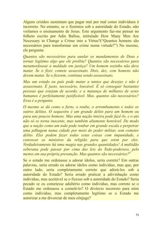 71
Alguns cristãos sustentam que pagar mal por mal como indivíduos é
incorreto. No entanto, se o fizermos sob a autoridade do Estado, não
violamos o ensinamento de Jesus. Este argumento faz-me pensar no
folheto escrito por Adin Ballou, intitulado How Many Men Are
Necessary to Change a Crime into a Virtue?(―Quantos homens são
necessários para transformar um crime numa virtude?‖) No mesmo,
ele pergunta:
Quantos são necessários para anular os mandamentos de Deus e
tornar legítimo algo que ele proibiu? Quantos são necessários para
metamorfosear a maldade em justiça? Um homem sozinho não deve
matar. Se o fizer, comete assassinato. Dois, dez, cem homens não
devem matar. Se o fizerem, continua sendo assassinato.
Mas um estado ou país pode matar a tantos que desejar, e não é
assassinato. É justo, necessário, louvável. É só conseguir bastantes
pessoas que estejam de acordo, e a matança de milhares de seres
humanos é perfeitamente justificável. Mas, quantos são necessários?
Essa é a pergunta.
O mesmo se dá como o furto, o roubo, o arrombamento e todos os
outros delitos. O sequestro é um grande delito para um homem ou
para uns poucos homens. Mas uma nação inteira pode fazê-lo, e o ato
não só se torna inocente, mas também altamente honrável. De modo
que a nação como um todo pode roubar em grande escala e perpetrar
uma pilhagem numa cidade por meio do poder militar, sem cometer
delito. Eles podem fazer todas estas coisas com impunidade, e
convocar os ministros da religião para que orem por eles.
Verdadeiramente há uma magia nas grandes quantidades! A multidão
soberana pode passar por cima das leis do Todo-poderoso, pelo
menos em sua própria presunção. Mas quantos são necessários?6
Se o estado me ordenasse a adorar ídolos, seria correto? Em outras
palavras, seria errado eu adorar ídolos como indivíduo, mas que, por
outro lado, seria completamente correto que adorá-los sob a
autoridade do Estado? Seria errado praticar a adivinhação como
indivíduo, mas aceitável se o fizesse sob a autoridade do Estado? Seria
pecado se eu cometesse adultério como indivíduo, mas correto se o
Estado me ordenasse a cometê-lo? O divórcio incorreto para mim
como indivíduo, mas completamente legítimo se o Estado me
autorizar a me divorciar de meu cônjuge?
 