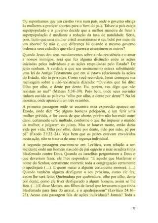 72
Ou suponhamos que um cristão viva num país onde o governo obriga
às mulheres a praticar abortos para o bem do país. Talvez o país esteja
superpopulado e o governo decide que a melhor maneira de frear a
superpopulação é mediante a redução da taxa de natalidade. Seria,
pois, lícito que uma mulher cristã assassinasse o seu bebê por meio de
um aborto? Se não é, que diferença há quando o mesmo governo
ordena a seus cidadãos que vão à guerra e assassinem os outros?
Quando Jesus deu seus mandamentos sobre a não-resistência e o amar
a nossos inimigos, será que fez alguma distinção entre as ações
iniciadas pelos indivíduos e as ações respaldadas pelo Estado? De
jeito nenhum. A verdade é que seu ensinamento estava substituindo
uma lei do Antigo Testamento que em si estava relacionada às ações
do Estado, não às privadas. Como você recordará, Jesus começou sua
mensagem sobre a não-resistência dizendo: ―Ouvistes que foi dito:
Olho por olho, e dente por dente. Eu, porém, vos digo que não
resistais ao mal‖ (Mateus 5:38–39). Pois bem, onde seus ouvintes
tinham ouvido as palavras ―olho por olho, e dente por dente‖? Na lei
mosaica, onde aparecem em três ocasiões.
A primeira passagem onde se encontra essa expressão aparece em
Êxodo, onde diz: ―Se alguns homens pelejarem, e um ferir uma
mulher grávida, e for causa de que aborte, porém não havendo outro
dano, certamente será multado, conforme o que lhe impuser o marido
da mulher, e julgarem os juízes. Mas se houver morte, então darás
vida por vida, Olho por olho, dente por dente, mão por mão, pé por
pé‖ (Êxodo 21:22–24). Veja bem que os juízes estavam envolvidos
nesta ação; não se tratava de uma vingança individual.
A segunda passagem encontra-se em Levítico, com relação a um
incidente onde um homem nascido de pai egípcio e mãe israelita tinha
blasfemado contra Deus. Quando os israelitas perguntaram a Deus o
que deveriam fazer, ele lhes respondeu: ―E aquele que blasfemar o
nome do Senhor, certamente morrerá; toda a congregação certamente
o apedrejará (…). E quem matar a alguém certamente morrerá. (…)
Quando também alguém desfigurar o seu próximo, como ele fez,
assim lhe será feito: Quebradura por quebradura, olho por olho, dente
por dente; como ele tiver desfigurado a algum homem, assim se lhe
fará. (…) E disse Moisés, aos filhos de Israel que levassem o que tinha
blasfemado para fora do arraial, e o apedrejassem‖ (Levítico 24:16–
23). Acaso esta passagem fala de ações individuais? Jamais! Toda a
 