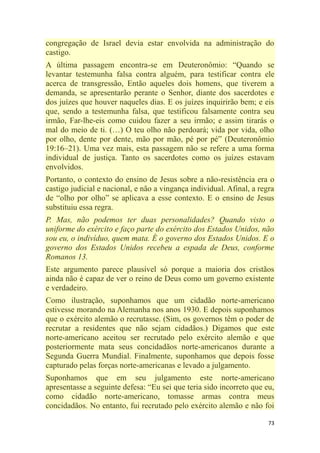 73
congregação de Israel devia estar envolvida na administração do
castigo.
A última passagem encontra-se em Deuteronômio: ―Quando se
levantar testemunha falsa contra alguém, para testificar contra ele
acerca de transgressão, Então aqueles dois homens, que tiverem a
demanda, se apresentarão perante o Senhor, diante dos sacerdotes e
dos juízes que houver naqueles dias. E os juízes inquirirão bem; e eis
que, sendo a testemunha falsa, que testificou falsamente contra seu
irmão, Far-lhe-eis como cuidou fazer a seu irmão; e assim tirarás o
mal do meio de ti. (…) O teu olho não perdoará; vida por vida, olho
por olho, dente por dente, mão por mão, pé por pé‖ (Deuteronômio
19:16–21). Uma vez mais, esta passagem não se refere a uma forma
individual de justiça. Tanto os sacerdotes como os juízes estavam
envolvidos.
Portanto, o contexto do ensino de Jesus sobre a não-resistência era o
castigo judicial e nacional, e não a vingança individual. Afinal, a regra
de ―olho por olho‖ se aplicava a esse contexto. E o ensino de Jesus
substituiu essa regra.
P. Mas, não podemos ter duas personalidades? Quando visto o
uniforme do exército e faço parte do exército dos Estados Unidos, não
sou eu, o indivíduo, quem mata. É o governo dos Estados Unidos. E o
governo dos Estados Unidos recebeu a espada de Deus, conforme
Romanos 13.
Este argumento parece plausível só porque a maioria dos cristãos
ainda não é capaz de ver o reino de Deus como um governo existente
e verdadeiro.
Como ilustração, suponhamos que um cidadão norte-americano
estivesse morando na Alemanha nos anos 1930. E depois suponhamos
que o exército alemão o recrutasse. (Sim, os governos têm o poder de
recrutar a residentes que não sejam cidadãos.) Digamos que este
norte-americano aceitou ser recrutado pelo exército alemão e que
posteriormente mata seus concidadãos norte-americanos durante a
Segunda Guerra Mundial. Finalmente, suponhamos que depois fosse
capturado pelas forças norte-americanas e levado a julgamento.
Suponhamos que em seu julgamento este norte-americano
apresentasse a seguinte defesa: ―Eu sei que teria sido incorreto que eu,
como cidadão norte-americano, tomasse armas contra meus
concidadãos. No entanto, fui recrutado pelo exército alemão e não foi
 