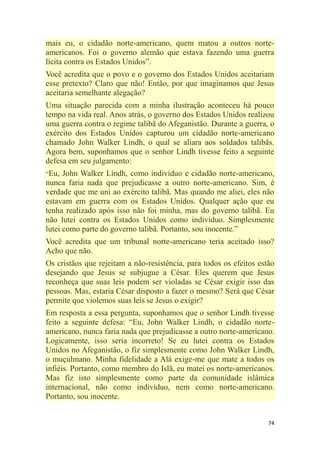 74
mais eu, o cidadão norte-americano, quem matou a outros norte-
americanos. Foi o governo alemão que estava fazendo uma guerra
lícita contra os Estados Unidos‖.
Você acredita que o povo e o governo dos Estados Unidos aceitariam
esse pretexto? Claro que não! Então, por que imaginamos que Jesus
aceitaria semelhante alegação?
Uma situação parecida com a minha ilustração aconteceu há pouco
tempo na vida real. Anos atrás, o governo dos Estados Unidos realizou
uma guerra contra o regime talibã do Afeganistão. Durante a guerra, o
exército dos Estados Unidos capturou um cidadão norte-americano
chamado John Walker Lindh, o qual se aliara aos soldados talibãs.
Agora bem, suponhamos que o senhor Lindh tivesse feito a seguinte
defesa em seu julgamento:
―Eu, John Walker Lindh, como indivíduo e cidadão norte-americano,
nunca faria nada que prejudicasse a outro norte-americano. Sim, é
verdade que me uni ao exército talibã. Mas quando me aliei, eles não
estavam em guerra com os Estados Unidos. Qualquer ação que eu
tenha realizado após isso não foi minha, mas do governo talibã. Eu
não lutei contra os Estados Unidos como indivíduo. Simplesmente
lutei como parte do governo talibã. Portanto, sou inocente.‖
Você acredita que um tribunal norte-americano teria aceitado isso?
Acho que não.
Os cristãos que rejeitam a não-resistência, para todos os efeitos estão
desejando que Jesus se subjugue a César. Eles querem que Jesus
reconheça que suas leis podem ser violadas se César exigir isso das
pessoas. Mas, estaria César disposto a fazer o mesmo? Será que César
permite que violemos suas leis se Jesus o exigir?
Em resposta a essa pergunta, suponhamos que o senhor Lindh tivesse
feito a seguinte defesa: ―Eu, John Walker Lindh, o cidadão norte-
americano, nunca faria nada que prejudicasse a outro norte-americano.
Logicamente, isso seria incorreto! Se eu lutei contra os Estados
Unidos no Afeganistão, o fiz simplesmente como John Walker Lindh,
o muçulmano. Minha fidelidade a Alá exige-me que mate a todos os
infiéis. Portanto, como membro do Islã, eu matei os norte-americanos.
Mas fiz isto simplesmente como parte da comunidade islâmica
internacional, não como indivíduo, nem como norte-americano.
Portanto, sou inocente.
 