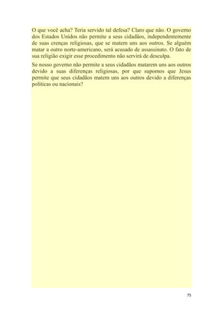 75
O que você acha? Teria servido tal defesa? Claro que não. O governo
dos Estados Unidos não permite a seus cidadãos, independentemente
de suas crenças religiosas, que se matem uns aos outros. Se alguém
matar a outro norte-americano, será acusado de assassinato. O fato de
sua religião exigir esse procedimento não servirá de desculpa.
Se nosso governo não permite a seus cidadãos matarem uns aos outros
devido a suas diferenças religiosas, por que supomos que Jesus
permite que seus cidadãos matem uns aos outros devido a diferenças
políticas ou nacionais?
 