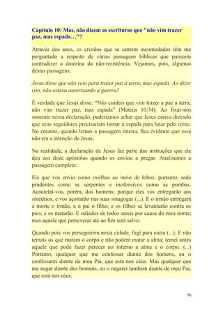 76
Capítulo 10: Mas, não dizem as escrituras que "não vim trazer
paz, mas espada…"?
Através dos anos, os cristãos que se sentem incomodados têm me
perguntado a respeito de várias passagens bíblicas que parecem
contradizer a doutrina da não-resistência. Vejamos, pois, algumas
destas passagens.
Jesus disse que não veio para trazer paz à terra, mas espada. Ao dizer
isto, não estava autorizando a guerra?
É verdade que Jesus disse: ―Não cuideis que vim trazer a paz a terra;
não vim trazer paz, mas espada‖ (Mateus 10:34). Ao fixar-nos
somente nessa declaração, poderíamos achar que Jesus estava dizendo
que seus seguidores precisariam tomar a espada para lutar pelo reino.
No entanto, quando lemos a passagem inteira, fica evidente que essa
não era a intenção de Jesus.
Na realidade, a declaração de Jesus faz parte das instruções que ele
deu aos doze apóstolos quando os enviou a pregar. Analisemos a
passagem completa:
Eis que vos envio como ovelhas ao meio de lobos; portanto, sede
prudentes como as serpentes e inofensivos como as pombas.
Acautelai-vos, porém, dos homens; porque eles vos entregarão aos
sinédrios, e vos açoitarão nas suas sinagogas (...). E o irmão entregará
à morte o irmão, e o pai o filho; e os filhos se levantarão contra os
pais, e os matarão. E odiados de todos sereis por causa do meu nome;
mas aquele que perseverar até ao fim será salvo.
Quando pois vos perseguirem nesta cidade, fugi para outra (...). E não
temais os que matam o corpo e não podem matar a alma; temei antes
aquele que pode fazer perecer no inferno a alma e o corpo. (...)
Portanto, qualquer que me confessar diante dos homens, eu o
confessarei diante de meu Pai, que está nos céus. Mas qualquer que
me negar diante dos homens, eu o negarei também diante de meu Pai,
que está nos céus.
 