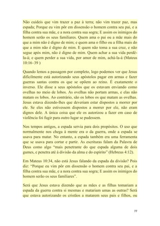77
Não cuideis que vim trazer a paz à terra; não vim trazer paz, mas
espada; Porque eu vim pôr em dissensão o homem contra seu pai, e a
filha contra sua mãe, e a nora contra sua sogra; E assim os inimigos do
homem serão os seus familiares. Quem ama o pai ou a mãe mais do
que a mim não é digno de mim; e quem ama o filho ou a filha mais do
que a mim não é digno de mim. E quem não toma a sua cruz, e não
segue após mim, não é digno de mim. Quem achar a sua vida perdê-
la-á; e quem perder a sua vida, por amor de mim, achá-la-á (Mateus
10:16–39 )
Quando lemos a passagem por completo, logo podemos ver que Jesus
dificilmente está autorizando seus apóstolos pagar em armas e fazer
guerras santas contra os que se opõem ao reino. É exatamente o
inverso. Ele disse a seus apóstolos que os estavam enviando como
ovelhas no meio de lobos. As ovelhas não portam armas, e elas não
matam os lobos. Ao contrário, são os lobos os que matam as ovelhas.
Jesus estava dizendo-lhes que deveriam estar dispostos a morrer por
ele. Se eles não estivessem dispostos a morrer por ele, não eram
dignos dele. A única coisa que ele os autorizou a fazer em caso de
violência foi fugir para outro lugar se pudessem.
Nos tempos antigos, a espada servia para dois propósitos. O uso que
normalmente nos chega à mente era o da guerra, onde a espada se
usava para matar. No entanto, a espada também era uma ferramenta
que se usava para cortar e partir. As escrituras falam da Palavra de
Deus como algo ―mais penetrante do que espada alguma de dois
gumes, e penetra até à divisão da alma e do espírito‖ (Hebreus 4:12).
Em Mateus 10:34, não está Jesus falando da espada da divisão? Pois
diz: ―Porque eu vim pôr em dissensão o homem contra seu pai, e a
filha contra sua mãe, e a nora contra sua sogra; E assim os inimigos do
homem serão os seus familiares‖.
Será que Jesus estava dizendo que as mães e as filhas tomariam a
espada da guerra contra si mesmas e matariam umas as outras? Será
que estava autorizando os cristãos a matarem seus pais e filhos, ou
 