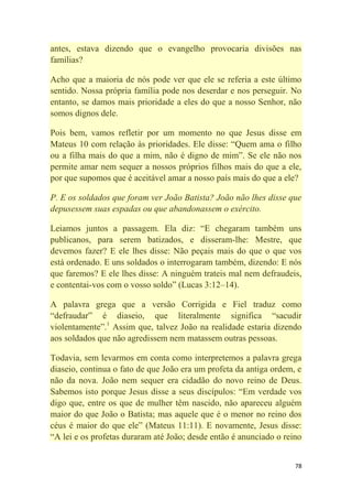78
antes, estava dizendo que o evangelho provocaria divisões nas
famílias?
Acho que a maioria de nós pode ver que ele se referia a este último
sentido. Nossa própria família pode nos deserdar e nos perseguir. No
entanto, se damos mais prioridade a eles do que a nosso Senhor, não
somos dignos dele.
Pois bem, vamos refletir por um momento no que Jesus disse em
Mateus 10 com relação às prioridades. Ele disse: ―Quem ama o filho
ou a filha mais do que a mim, não é digno de mim‖. Se ele não nos
permite amar nem sequer a nossos próprios filhos mais do que a ele,
por que supomos que é aceitável amar a nosso país mais do que a ele?
P. E os soldados que foram ver João Batista? João não lhes disse que
depusessem suas espadas ou que abandonassem o exército.
Leiamos juntos a passagem. Ela diz: ―E chegaram também uns
publicanos, para serem batizados, e disseram-lhe: Mestre, que
devemos fazer? E ele lhes disse: Não peçais mais do que o que vos
está ordenado. E uns soldados o interrogaram também, dizendo: E nós
que faremos? E ele lhes disse: A ninguém trateis mal nem defraudeis,
e contentai-vos com o vosso soldo‖ (Lucas 3:12–14).
A palavra grega que a versão Corrigida e Fiel traduz como
―defraudar‖ é diaseio, que literalmente significa ―sacudir
violentamente‖.1
Assim que, talvez João na realidade estaria dizendo
aos soldados que não agredissem nem matassem outras pessoas.
Todavia, sem levarmos em conta como interpretemos a palavra grega
diaseio, continua o fato de que João era um profeta da antiga ordem, e
não da nova. João nem sequer era cidadão do novo reino de Deus.
Sabemos isto porque Jesus disse a seus discípulos: ―Em verdade vos
digo que, entre os que de mulher têm nascido, não apareceu alguém
maior do que João o Batista; mas aquele que é o menor no reino dos
céus é maior do que ele‖ (Mateus 11:11). E novamente, Jesus disse:
―A lei e os profetas duraram até João; desde então é anunciado o reino
 