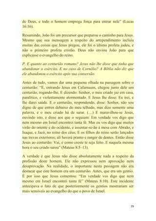 79
de Deus, e todo o homem emprega força para entrar nele‖ (Lucas
16:16).
Resumindo, João foi um precursor que preparou o caminho para Jesus.
Mesmo que sua mensagem a respeito do arrependimento incluiu
muitas das coisas que Jesus pregou, ele foi o último profeta judeu, e
não o primeiro profeta cristão. Deus não enviou João para que
explicasse o evangelho do reino.
P. E quanto ao centurião romano? Jesus não lhe disse que tinha que
abandonar o exército. E no caso de Cornélio? A Bíblia não diz que
ele abandonou o exército após sua conversão.
Antes de tudo, vamos dar uma pequena olhada na passagem sobre o
centurião: ―E, entrando Jesus em Cafarnaum, chegou junto dele um
centurião, rogando-lhe, E dizendo: Senhor, o meu criado jaz em casa,
paralítico, e violentamente atormentado. E Jesus lhe disse: Eu irei, e
lhe darei saúde. E o centurião, respondendo, disse: Senhor, não sou
digno de que entres debaixo do meu telhado, mas dize somente uma
palavra, e o meu criado há de sarar. (…) E maravilhou-se Jesus,
ouvindo isto, e disse aos que o seguiam: Em verdade vos digo que
nem mesmo em Israel encontrei tanta fé. Mas eu vos digo que muitos
virão do oriente e do ocidente, e assentar-se-ão à mesa com Abraão, e
Isaque, e Jacó, no reino dos céus; E os filhos do reino serão lançados
nas trevas exteriores; ali haverá pranto e ranger de dentes. Então disse
Jesus ao centurião: Vai, e como creste te seja feito. E naquela mesma
hora o seu criado sarou‖ (Mateus 8:5–13).
A verdade é que Jesus não disse absolutamente nada a respeito da
profissão deste homem. Ele não expressou nem aprovação nem
desaprovação. Na realidade, o importante nesta passagem não era
destacar que este homem era um centurião. Antes, que era um gentio.
É por isso que Jesus comentou: ―Em verdade vos digo que nem
mesmo em Israel encontrei tanta fé‖ (Mateus 8:10). Este incidente
antecipava o fato de que posteriormente os gentios mostrariam ser
mais sensíveis ao evangelho do que o povo de Israel.
 
