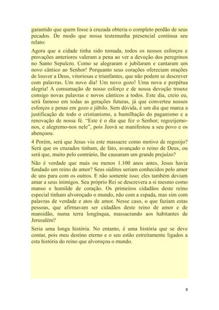 8
garantido que quem fosse à cruzada obteria o completo perdão de seus
pecados. De modo que nossa testemunha presencial continua seu
relato:
Agora que a cidade tinha sido tomada, todos os nossos esforços e
provações anteriores valeram a pena ao ver a devoção dos peregrinos
no Santo Sepulcro. Como se alegraram e jubilaram e cantaram um
novo cântico ao Senhor! Porquanto seus corações ofereciam orações
de louvor a Deus, vitoriosas e triunfantes, que não podem se descrever
com palavras. Um novo dia! Um novo gozo! Uma nova e perpétua
alegria! A consumação de nosso esforço e de nossa devoção trouxe
consigo novas palavras e novos cânticos a todos. Este dia, creio eu,
será famoso em todas as gerações futuras, já que converteu nossos
esforços e penas em gozo e júbilo. Sem dúvida, é um dia que marca a
justificação de todo o cristianismo, a humilhação do paganismo e a
renovação de nossa fé. ―Este é o dia que fez o Senhor; regozijemo-
nos, e alegremo-nos nele‖, pois Jeová se manifestou a seu povo e os
abençoou.
4 Porém, será que Jesus viu este massacre como motivo de regozijo?
Será que os cruzados tinham, de fato, avançado o reino de Deus, ou
será que, muito pelo contrário, lhe causaram um grande prejuízo?
Não é verdade que mais ou menos 1.100 anos antes, Jesus havia
fundado um reino de amor? Seus súditos seriam conhecidos pelo amor
de uns para com os outros. E não somente isso; eles também deviam
amar a seus inimigos. Seu próprio Rei se descrevera a si mesmo como
manso e humilde de coração. Os primeiros cidadãos deste reino
especial tinham alvoroçado o mundo, não com a espada, mas sim com
palavras de verdade e atos de amor. Nesse caso, o que faziam estas
pessoas, que afirmavam ser cidadãos deste reino de amor e de
mansidão, numa terra longínqua, massacrando aos habitantes de
Jerusalém?
Seria uma longa história. No entanto, é uma história que se deve
contar, pois meu destino eterno e o seu estão estreitamente ligados a
esta história do reino que alvoroçou o mundo.
 