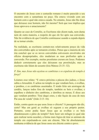 80
O encontro de Jesus com o centurião romano é muito parecido a seu
encontro com a samaritana no poço. Ela estava vivendo com um
homem com o qual não estava casada. No entanto, Jesus não lhe disse
que deixasse esse homem, não foi mesmo? Será que isso implica que
Jesus aprovava o amaciamento?
Quanto ao caso de Cornélio, as Escrituras não dizem nada, nem duma
nem de outra maneira, a respeito do que ele fez após sua conversão.
Não há evidência de que Cornélio continuasse usando a espada depois
de se tornar cristão.
Na realidade, as escrituras contam-nos relativamente pouco da vida
dos convertidos após se tornarem cristãos. Penso que a maioria de nós
iria concluir que se os novos convertidos estivessem envolvidos em
ofícios desapropriados, eles mudariam as suas profissões após a
conversão. Por exemplo, muitas prostitutas creram em Jesus. Podemos
deduzir corretamente que elas deixaram sua prostituição, mas as
escrituras não falam do assunto (leia Mateus 21:31–32).
P. Sim, mas Jesus não açoitou os cambistas e os expulsou do templo à
força?
Leiamos esse relato: ―E estava próxima a páscoa dos judeus, e Jesus
subiu a Jerusalém. E achou no templo os que vendiam bois, e ovelhas,
e pombos, e os cambistas assentados. E tendo feito um azorrague de
cordéis, lançou todos fora do templo, também os bois e ovelhas; e
espalhou o dinheiro dos cambistas, e derribou as mesas; E disse aos
que vendiam pombos: Tirai daqui estes, e não façais da casa de meu
Pai casa de venda‖ (João 2:13–16).
Então, contra quem ou que usou Jesus o chicote? A passagem não diz,
certo? Mas em geral as ovelhas só seguem a seu próprio pastor.
Portanto, como podia fazer Jesus que as ovelhas e os bois
abandonassem o pátio do templo? Sem fazer um milagre (o qual não
quis realizar nesta ocasião), a forma mais lógica de tirar os animais do
templo era expulsando-os com um chicote. Não há absolutamente
nenhuma evidência de que Jesus usou seu chicote contra o povo.
 