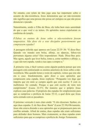 81
No entanto, este relato de fato joga uma luz importante sobre o
assunto da não-resistência. Jesus demonstrou que ser não-resistente
não significa que uma pessoa não possa ser enérgica ou que não possa
denunciar o pecado.
Naturalmente, sendo o Filho de Deus, ele tinha bem mais autoridade
do que a que você e eu temos. Os apóstolos nunca expulsaram os
cambistas do templo.
P.Talvez os ensinos de Jesus sobre a não-resistência fossem
temporários. Não disse ele a seus discípulos posteriormente que
comprassem espadas?
A passagem referida aqui aparece em Lucas 22:35–36: ―E disse-lhes:
Quando vos mandei sem bolsa, alforje, ou alparcas, faltou-vos
porventura alguma coisa? Eles responderam: Nada. Disse-lhes pois:
Mas agora, aquele que tiver bolsa, tome-a, como também o alforje; e,
o que não tem espada, venda a sua capa e compre-a.‖
À primeira vista, é fácil vermos como alguém poderia pensar que esta
passagem está contrariando os ensinos anteriores de Jesus sobre a não-
resistência. Mas quando lemos o resto do capítulo, vemos que este não
era o caso. Imediatamente, após dizer a seus apóstolos que
comprassem uma espada, Jesus explicou: ―Porquanto vos digo que
importa que em mim se cumpra aquilo que está escrito: E com os
malfeitores foi contado. Porque o que está escrito de mim terá
cumprimento‖ (Lucas 22:37). De maneira que o próprio Jesus
explicou suas palavras. O propósito das espadas foi simplesmente para
que se cumprisse a profecia de Isaías 53:12, a qual dizia que Jesus
seria contado com os pecadores.
O próximo versículo é mais claro ainda: ―E eles disseram: Senhor, eis
aqui duas espadas. E ele lhes disse: Basta‖ (Lucas 22:38).Obviamente,
Jesus não estava dizendo a seus apóstolos que se preparassem para um
conflito armado. Afinal de contas, duas espadas não eram suficientes
para defender doze homens. Mais exatamente, as duas espadas eram
suficientes para que se cumprisse a profecia do Antigo Testamento.
 