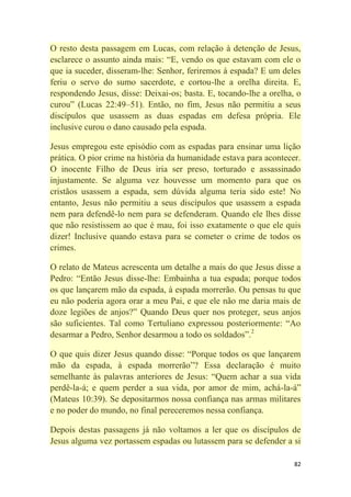 82
O resto desta passagem em Lucas, com relação à detenção de Jesus,
esclarece o assunto ainda mais: ―E, vendo os que estavam com ele o
que ia suceder, disseram-lhe: Senhor, feriremos à espada? E um deles
feriu o servo do sumo sacerdote, e cortou-lhe a orelha direita. E,
respondendo Jesus, disse: Deixai-os; basta. E, tocando-lhe a orelha, o
curou‖ (Lucas 22:49–51). Então, no fim, Jesus não permitiu a seus
discípulos que usassem as duas espadas em defesa própria. Ele
inclusive curou o dano causado pela espada.
Jesus empregou este episódio com as espadas para ensinar uma lição
prática. O pior crime na história da humanidade estava para acontecer.
O inocente Filho de Deus iria ser preso, torturado e assassinado
injustamente. Se alguma vez houvesse um momento para que os
cristãos usassem a espada, sem dúvida alguma teria sido este! No
entanto, Jesus não permitiu a seus discípulos que usassem a espada
nem para defendê-lo nem para se defenderam. Quando ele lhes disse
que não resistissem ao que é mau, foi isso exatamente o que ele quis
dizer! Inclusive quando estava para se cometer o crime de todos os
crimes.
O relato de Mateus acrescenta um detalhe a mais do que Jesus disse a
Pedro: ―Então Jesus disse-lhe: Embainha a tua espada; porque todos
os que lançarem mão da espada, à espada morrerão. Ou pensas tu que
eu não poderia agora orar a meu Pai, e que ele não me daria mais de
doze legiões de anjos?‖ Quando Deus quer nos proteger, seus anjos
são suficientes. Tal como Tertuliano expressou posteriormente: ―Ao
desarmar a Pedro, Senhor desarmou a todo os soldados‖.2
O que quis dizer Jesus quando disse: ―Porque todos os que lançarem
mão da espada, à espada morrerão‖? Essa declaração é muito
semelhante às palavras anteriores de Jesus: ―Quem achar a sua vida
perdê-la-á; e quem perder a sua vida, por amor de mim, achá-la-á‖
(Mateus 10:39). Se depositarmos nossa confiança nas armas militares
e no poder do mundo, no final pereceremos nessa confiança.
Depois destas passagens já não voltamos a ler que os discípulos de
Jesus alguma vez portassem espadas ou lutassem para se defender a si
 