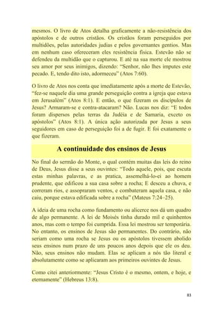 83
mesmos. O livro de Atos detalha graficamente a não-resistência dos
apóstolos e de outros cristãos. Os cristãos foram perseguidos por
multidões, pelas autoridades judias e pelos governantes gentios. Mas
em nenhum caso ofereceram eles resistência física. Estevão não se
defendeu da multidão que o capturou. E até na sua morte ele mostrou
seu amor por seus inimigos, dizendo: ―Senhor, não lhes imputes este
pecado. E, tendo dito isto, adormeceu‖ (Atos 7:60).
O livro de Atos nos conta que imediatamente após a morte de Estevão,
―fez-se naquele dia uma grande perseguição contra a igreja que estava
em Jerusalém‖ (Atos 8:1). E então, o que fizeram os discípulos de
Jesus? Armaram-se e contra-atacaram? Não. Lucas nos diz: ―E todos
foram dispersos pelas terras da Judéia e de Samaria, exceto os
apóstolos‖ (Atos 8:1). A única ação autorizada por Jesus a seus
seguidores em caso de perseguição foi a de fugir. E foi exatamente o
que fizeram.
A continuidade dos ensinos de Jesus
No final do sermão do Monte, o qual contém muitas das leis do reino
de Deus, Jesus disse a seus ouvintes: ―Todo aquele, pois, que escuta
estas minhas palavras, e as pratica, assemelhá-lo-ei ao homem
prudente, que edificou a sua casa sobre a rocha; E desceu a chuva, e
correram rios, e assopraram ventos, e combateram aquela casa, e não
caiu, porque estava edificada sobre a rocha‖ (Mateus 7:24–25).
A ideia de uma rocha como fundamento ou alicerce nos dá um quadro
de algo permanente. A lei de Moisés tinha durado mil e quinhentos
anos, mas com o tempo foi cumprida. Essa lei mostrou ser temporária.
No entanto, os ensinos de Jesus são permanentes. Do contrário, não
seriam como uma rocha se Jesus ou os apóstolos tivessem abolido
seus ensinos num prazo de uns poucos anos depois que ele os deu.
Não, seus ensinos não mudam. Elas se aplicam a nós tão literal e
absolutamente como se aplicaram aos primeiros ouvintes de Jesus.
Como citei anteriormente: ―Jesus Cristo é o mesmo, ontem, e hoje, e
eternamente‖ (Hebreus 13:8).
 
