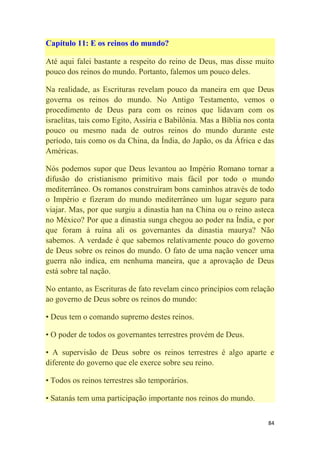 84
Capítulo 11: E os reinos do mundo?
Até aqui falei bastante a respeito do reino de Deus, mas disse muito
pouco dos reinos do mundo. Portanto, falemos um pouco deles.
Na realidade, as Escrituras revelam pouco da maneira em que Deus
governa os reinos do mundo. No Antigo Testamento, vemos o
procedimento de Deus para com os reinos que lidavam com os
israelitas, tais como Egito, Assíria e Babilônia. Mas a Bíblia nos conta
pouco ou mesmo nada de outros reinos do mundo durante este
período, tais como os da China, da Índia, do Japão, os da África e das
Américas.
Nós podemos supor que Deus levantou ao Império Romano tornar a
difusão do cristianismo primitivo mais fácil por todo o mundo
mediterrâneo. Os romanos construíram bons caminhos através de todo
o Império e fizeram do mundo mediterrâneo um lugar seguro para
viajar. Mas, por que surgiu a dinastia han na China ou o reino asteca
no México? Por que a dinastia sunga chegou ao poder na Índia, e por
que foram à ruína ali os governantes da dinastia maurya? Não
sabemos. A verdade é que sabemos relativamente pouco do governo
de Deus sobre os reinos do mundo. O fato de uma nação vencer uma
guerra não indica, em nenhuma maneira, que a aprovação de Deus
está sobre tal nação.
No entanto, as Escrituras de fato revelam cinco princípios com relação
ao governo de Deus sobre os reinos do mundo:
• Deus tem o comando supremo destes reinos.
• O poder de todos os governantes terrestres provém de Deus.
• A supervisão de Deus sobre os reinos terrestres é algo aparte e
diferente do governo que ele exerce sobre seu reino.
• Todos os reinos terrestres são temporários.
• Satanás tem uma participação importante nos reinos do mundo.
 