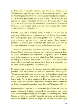 85
1. Deus tem o controle supremo dos reinos do mundo. O rei
Nabuconodosor aprendeu este fato de forma poderosa quando Deus
lhe tirou temporariamente tanto a sua sanidade mental como seu reino.
As escrituras explicam por que Deus fez isso: ―Esta sentença é por
decreto dos vigias, e esta ordem por mandado dos santos, a fim de que
conheçam os viventes que o Altíssimo tem domínio sobre o reino dos
homens, e o dá a quem quer, e até ao mais humilde dos homens
constitui sobre ele‖ (Daniel 4:17).
Portanto Deus tem o comando acima de tudo. É por isso que os
primeiros cristãos não se preocupam com os Hitlers deste mundo.
Deus nunca permite que o seus males perdure sem ser refreado. Eles
podem governar por um tempo, mas só enquanto Deus assim o
permitir. Os cristãos que verdadeiramente creem que Deus está no
comando sabem que a oração é a arma mais eficaz contra o mal.
2. Todos os governantes terrestres recebem seu poder de Deus.
Quando Pilatos advertiu a Jesus que ele tinha o poder para crucificá-
lo, Jesus calmamente lhe respondeu: ―Respondeu Jesus: Nenhum
poder terias contra mim, se de cima não te fosse dado; mas aquele que
me entregou a ti maior pecado tem‖ (João 19:11). Ou, como Paulo
disse, ―não há potestade que não venha de Deus; e as potestades que
há foram ordenadas por Deus‖ (Romanos 13:1).
De maneira que os reinos dos homens têm autoridade legítima, dada
por Deus. Mas, por que lhes deu Deus essa autoridade? Paulo explica:
―Porque os magistrados não são terror para as boas obras, mas para as
más. Queres tu, pois, não temer a potestade? Faze o bem, e terás
louvor dela. Porque ela é ministro de Deus para teu bem. Mas, se
fizeres o mal, teme, pois não traz debalde a espada; porque é ministro
de Deus, e vingador para castigar o que faz o mal‖ (Romanos 13:3–4).
Por conseguinte, Deus deu poder aos reinos dos homens por causa do
estado pecaminoso do gênero humano. E até o governo de uma pessoa
cruel é quase sempre melhor que a anarquia. Na recente guerra contra
Iraque, as forças da coalizão ocidental rapidamente derrotaram o
exército de Saddam Hussein do Iraque. No entanto, houve um lapso
 