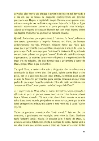 86
de vários dias entre o dia em que o governo de Hussein foi derrotado e
o dia em que as forças de ocupação estabeleceram um governo
provisório em Bagdá, a capital de Iraque. Durante esses poucos dias,
reinou a anarquia. As multidões saquearam loja após de loja, as ligas
armadas sequestraram carros e o povo perseguiu seus inimigos.
Apesar de o regime de Saddam Hussein ter sido cruel, mesmo assim
seu regime era melhor do que não ter nenhum governo.
Quando Paulo disse que o governante é ―ministro de Deus‖, o homem
que estava governando o Império Romano era Nero, um homem
completamente malvado. Portanto, ninguém pense que Paulo quis
dizer que o governante é sócio de Deus ou que até é amigo de Deus. A
palavra que Paulo usou aqui para ―ministro‖ é diakonos. O significado
normal desta palavra em grego é ―servo‖. Paulo não está dizendo que
o governante, de maneira consciente e disposta, é o representante de
Deus ou seu parceiro. Ele está dizendo que o governante é servo de
Deus, porque Deus é que é o Senhor.
Tal qual Nero, a maioria dos reis e dirigentes não reconheceram a
autoridade de Deus sobre eles. Em geral, agiam contra Deus e seu
povo. Tal foi o caso nos dias do Israel antigo, e continua assim desde
os dias de Jesus. Os governantes quase sempre procuram exercer mais
poder do que o que Deus lhes atribuiu. Eles não estão satisfeitos com
―o que é de César‖, mas querem também ―o que é de Deus‖.
3. A supervisão de Deus sobre os reinos terrestres é algo separado e
diferente do governo que ele exerce sobre o seu reino. Jesus explicou
isto a Pilatos, dizendo: ―O meu reino não é deste mundo; se o meu
reino fosse deste mundo, pelejariam os meus servos, para que eu não
fosse entregue aos judeus; mas agora o meu reino não é daqui‖ (João
18:36).
Todos os governos terrestres são ―deste mundo‖. Isto os põe em
contraste, e geralmente em oposição, com reino de Deus. Nenhum
reino terrestre jamais poderá se associar com o reino de Deus. A
essência de um é totalmente oposta à essência do outro. Tentar unir a
um dos reinos dos homens com o reino de Deus seria como tentar
 