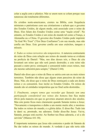 87
colar a argila com o plástico. Não se unem nem se colam porque suas
naturezas são totalmente diferentes.
Os cristãos norte-americanos, crentes na Bíblia, com frequência
misturam o patriotismo com seu cristianismo e acham que o governo
dos Estados Unidos, de algum modo, está associado com o reino de
Deus. Eles falam dos Estados Unidos como uma ―nação cristã‖. No
entanto, os Estados Unidos é um reino do mundo tal como a França, a
Alemanha ou a China. O governo dos Estados Unidos pode imprimir
―In God We Trust‖ (―Em Deus Confiamos‖) em sua moeda, mas não
confia em Deus. Este governo confia em seus exércitos, tanques e
mísseis.
4. Todos os reinos terrestres são temporários. A natureza contrastante
do reino de Deus com relação aos reinos do mundo torna-se evidente
na profecia de Daniel: ―Mas, nos dias desses reis, o Deus do céu
levantará um reino que não será jamais destruído; e este reino não
passará a outro povo; esmiuçará e consumirá todos esses reinos, mas
ele mesmo subsistirá para sempre,‖ (Daniel 2:44).
Daniel não disse que o reino de Deus se uniria com um ou mais reinos
terrestres. Também não disse que alguns eram parceiros do reino de
Deus. Não, ele disse que o reino de Deus esmiuçará a cada um destes
reinos e os consumirá. Isso inclui os Estados Unidos. Os reinos do
mundo são só entidades temporárias que no final serão destruídas.
5. Finalmente, sempre temos que recordar que Satanás tem uma
participação considerável nos reinos dos homens. Isto fica muito
óbvio pela maneira em que os governos atuaram através dos séculos.
Mas este ponto ficou mais claramente quando Satanás tentou a Jesus:
―Novamente o transportou o diabo a um monte muito alto; e mostrou-
lhe todos os reinos do mundo, e a glória deles. E disse-lhe: Tudo isto
te darei se, prostrado, me adorares. Então disse-lhe Jesus: Vai-te,
Satanás, porque está escrito: Ao Senhor teu Deus adorarás, e só a ele
servirás‖ (Mateus 4:8–10).
É importante notarmos que Jesus não contestou o poder de Satanás de
lhe dar todos os reinos do mundo. A verdade é que não teria sido
 