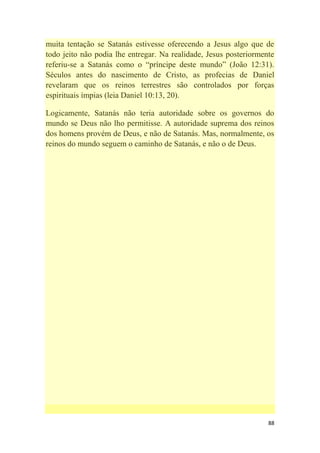 88
muita tentação se Satanás estivesse oferecendo a Jesus algo que de
todo jeito não podia lhe entregar. Na realidade, Jesus posteriormente
referiu-se a Satanás como o ―príncipe deste mundo‖ (João 12:31).
Séculos antes do nascimento de Cristo, as profecias de Daniel
revelaram que os reinos terrestres são controlados por forças
espirituais ímpias (leia Daniel 10:13, 20).
Logicamente, Satanás não teria autoridade sobre os governos do
mundo se Deus não lho permitisse. A autoridade suprema dos reinos
dos homens provém de Deus, e não de Satanás. Mas, normalmente, os
reinos do mundo seguem o caminho de Satanás, e não o de Deus.
 