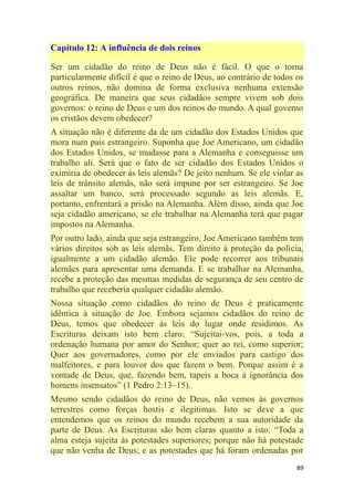 89
Capítulo 12: A influência de dois reinos
Ser um cidadão do reino de Deus não é fácil. O que o torna
particularmente difícil é que o reino de Deus, ao contrário de todos os
outros reinos, não domina de forma exclusiva nenhuma extensão
geográfica. De maneira que seus cidadãos sempre vivem sob dois
governos: o reino de Deus e um dos reinos do mundo. A qual governo
os cristãos devem obedecer?
A situação não é diferente da de um cidadão dos Estados Unidos que
mora num país estrangeiro. Suponha que Joe Americano, um cidadão
dos Estados Unidos, se mudasse para a Alemanha e conseguisse um
trabalho ali. Será que o fato de ser cidadão dos Estados Unidos o
eximiria de obedecer às leis alemãs? De jeito nenhum. Se ele violar as
leis de trânsito alemãs, não será impune por ser estrangeiro. Se Joe
assaltar um banco, será processado segundo as leis alemãs. E,
portanto, enfrentará a prisão na Alemanha. Além disso, ainda que Joe
seja cidadão americano, se ele trabalhar na Alemanha terá que pagar
impostos na Alemanha.
Por outro lado, ainda que seja estrangeiro, Joe Americano também tem
vários direitos sob as leis alemãs. Tem direito à proteção da polícia,
igualmente a um cidadão alemão. Ele pode recorrer aos tribunais
alemães para apresentar uma demanda. E se trabalhar na Alemanha,
recebe a proteção das mesmas medidas de segurança de seu centro de
trabalho que receberia qualquer cidadão alemão.
Nossa situação como cidadãos do reino de Deus é praticamente
idêntica à situação de Joe. Embora sejamos cidadãos do reino de
Deus, temos que obedecer às leis do lugar onde residimos. As
Escrituras deixam isto bem claro: ―Sujeitai-vos, pois, a toda a
ordenação humana por amor do Senhor; quer ao rei, como superior;
Quer aos governadores, como por ele enviados para castigo dos
malfeitores, e para louvor dos que fazem o bem. Porque assim é a
vontade de Deus, que, fazendo bem, tapeis a boca à ignorância dos
homens insensatos‖ (1 Pedro 2:13–15).
Mesmo sendo cidadãos do reino de Deus, não vemos às governos
terrestres como forças hostis e ilegítimas. Isto se deve a que
entendemos que os reinos do mundo recebem a sua autoridade da
parte de Deus. As Escrituras são bem claras quanto a isto: ―Toda a
alma esteja sujeita às potestades superiores; porque não há potestade
que não venha de Deus; e as potestades que há foram ordenadas por
 
