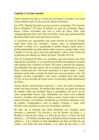 9
Capítulo 2: O reino normal
Como veremos em breve, o reino que alvoroçou o mundo é um reino
como nenhum outro. É um reino de valores invertidos.
Em 1978, Donald Kraybill escreveu um livro intitulado ―The Upside-
Down Kingdom‖ (O reino invertido), no qual ele examinou alguns
destes valores invertidos que tem o reino de Deus. Mas, para
compreendermos bem este reino invertido, temos que primeiramente
dar uma olhada num reino que estava normal.
As escrituras nos apresentam este reino normal no livro de Êxodo,
onde Deus disse aos israelitas: ―Agora, pois, se diligentemente
ouvirdes a minha voz e guardardes a minha aliança, então sereis a
minha propriedade peculiar dentre todos os povos, porque toda a terra
é minha. E vós me sereis um reino sacerdotal e o povo santo. Estas são
as palavras que falarás aos filhos de Israel‖ (Êxodo 19:5–6).
Esta foi a proposta de Deus aos israelitas: que eles fossem seu reino
especial de sacerdotes. E os israelitas aceitaram sua proposta. Fizeram
uma aliança com o Senhor no Sinai. Tal como a maioria das alianças,
esta dependia das duas partes. Se os israelitas obedecessem à voz de
Deus, seriam para ele ―um reino sacerdotal e o povo santo ‖. Como
qualquer outro reino, a nação de Israel teria um governante e leis. No
entanto, seu Rei, Legislador e Juiz seria o próprio Deus (leia Isaías
33:22). As leis do reino de Israel eram a lei mosaica, dada diretamente
por Deus.
Apesar destas características especiais, o reino de Israel continuava
sendo um reino terrestre. Na maioria dos aspectos, era igual aos reinos
do mundo: tinha um território físico e geográfico; seu povo era de
certa composição étnica. Eles defendiam seu reino com soldados
terrenos, armados com espadas, lanças e arcos. Como todos os outros
reinos terrestres, os israelitas estenderam seu território mediante o uso
da espada. Comparando-o com as nações vizinhas, o traço mais
distintivo dos israelitas era que sua lei proibia a idolatria.
De fato, até as bênçãos que Deus prometeu aos israelitas eram
terrestres e materiais: ―Se ouvires a voz do Senhor teu Deus, (…)
Bendito o fruto do teu ventre, e o fruto da tua terra, e o fruto dos teus
animais (…) O Senhor mandará que a bênção [esteja] contigo nos teus
celeiros (…) E o Senhor te dará abundância de bens no fruto do teu
ventre, e no fruto dos teus animais, e no fruto do teu solo (…) O
 