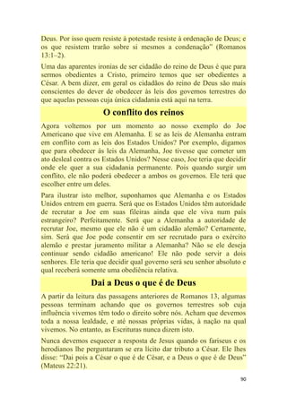 90
Deus. Por isso quem resiste à potestade resiste à ordenação de Deus; e
os que resistem trarão sobre si mesmos a condenação‖ (Romanos
13:1–2).
Uma das aparentes ironias de ser cidadão do reino de Deus é que para
sermos obedientes a Cristo, primeiro temos que ser obedientes a
César. A bem dizer, em geral os cidadãos do reino de Deus são mais
conscientes do dever de obedecer às leis dos governos terrestres do
que aquelas pessoas cuja única cidadania está aqui na terra.
O conflito dos reinos
Agora voltemos por um momento ao nosso exemplo do Joe
Americano que vive em Alemanha. E se as leis de Alemanha entram
em conflito com as leis dos Estados Unidos? Por exemplo, digamos
que para obedecer às leis da Alemanha, Joe tivesse que cometer um
ato desleal contra os Estados Unidos? Nesse caso, Joe teria que decidir
onde ele quer a sua cidadania permanente. Pois quando surgir um
conflito, ele não poderá obedecer a ambos os governos. Ele terá que
escolher entre um deles.
Para ilustrar isto melhor, suponhamos que Alemanha e os Estados
Unidos entrem em guerra. Será que os Estados Unidos têm autoridade
de recrutar a Joe em suas fileiras ainda que ele viva num país
estrangeiro? Perfeitamente. Será que a Alemanha a autoridade de
recrutar Joe, mesmo que ele não é um cidadão alemão? Certamente,
sim. Será que Joe pode consentir em ser recrutado para o exército
alemão e prestar juramento militar a Alemanha? Não se ele deseja
continuar sendo cidadão americano! Ele não pode servir a dois
senhores. Ele teria que decidir qual governo será seu senhor absoluto e
qual receberá somente uma obediência relativa.
Dai a Deus o que é de Deus
A partir da leitura das passagens anteriores de Romanos 13, algumas
pessoas terminam achando que os governos terrestres sob cuja
influência vivemos têm todo o direito sobre nós. Acham que devemos
toda a nossa lealdade, e até nossas próprias vidas, à nação na qual
vivemos. No entanto, as Escrituras nunca dizem isto.
Nunca devemos esquecer a resposta de Jesus quando os fariseus e os
herodianos lhe perguntaram se era lícito dar tributo a César. Ele lhes
disse: ―Dai pois a César o que é de César, e a Deus o que é de Deus‖
(Mateus 22:21).
 