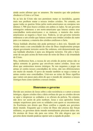 94
ainda assim afirmar que os amamos. De maneira que não podemos
obedecer a Cristo e a César.
Se as leis de Cristo não nos permitem matar os incrédulos, quanto
mais nos proíbem matar a nossos irmãos cristãos. No entanto, em
quase todas as guerras feitas pelos norte-americanos ou europeus nos
últimos 1.700 anos houve cristãos em ambos os lados. Se um governo
estrangeiro ordenasse a um norte-americano que lutasse contra seus
concidadãos norte-americanos e os matasse, a maioria dos norte-
americanos se negaria a fazer isso. Todavia, se um governo terrestre
ordenasse a um cristão que lutasse contra seus irmãos cristãos de outro
país e os matasse, a maioria dos cristãos confessos o faria.
Nossa lealdade absoluta não pode pertencer a dois reis. Quando um
cristão mata a um concidadão do reino de Deus simplesmente porque
algum governante terrestre assim lhe ordenou, está demonstrando que
sua lealdade absoluta é para seu dirigente terrestre. Ele põe o bem-
estar de seu país acima do bem-estar do reino de Deus e da irmandade
de Cristo.
Mas, lembremos bem, a recusa de um cristão de portar armas não se
aplica somente às guerras que envolvem outros cristãos. Jesus nos
disse que amássemos nossos inimigos. Se nos negamos a pegar em
armas só contra nossos concidadãos do reino, não nos diferenciamos
em muito do mundo. O povo do mundo também se nega a tomar as
armas contra seus concidadãos. Unir-nos ao reino de Deus significa
que vamos um passo para além do que o mundo dá: amamos a nossos
inimigos bem como também a nossos irmãos.
Honremos o governo
Devido aos ensinos de Jesus sobre a não-resistência e o amor a nossos
inimigos, alguns cristãos têm a ideia errônea de que os cristãos devem
se opor e desprezar os soldados e os oficiais da polícia. No entanto,
não deve ser assim de jeito nenhum. Jesus e seus apóstolos foram
sempre respeitosos para com os soldados com quem se encontravam.
As Escrituras nos dizem que Deus confiou a espada aos governos
deste mundo. Enquanto que o reino de Deus não precisa das forças
militares, os governos deste mundo normalmente precisam delas sim.
Os ensinos de Jesus são para seu reino. Ele não alegava que um
governo deste mundo pudesse operar sem a espada do poder.
 