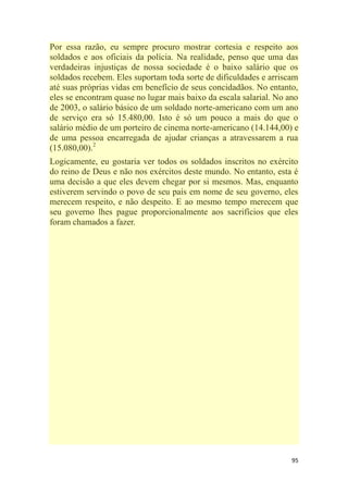 95
Por essa razão, eu sempre procuro mostrar cortesia e respeito aos
soldados e aos oficiais da polícia. Na realidade, penso que uma das
verdadeiras injustiças de nossa sociedade é o baixo salário que os
soldados recebem. Eles suportam toda sorte de dificuldades e arriscam
até suas próprias vidas em benefício de seus concidadãos. No entanto,
eles se encontram quase no lugar mais baixo da escala salarial. No ano
de 2003, o salário básico de um soldado norte-americano com um ano
de serviço era só 15.480,00. Isto é só um pouco a mais do que o
salário médio de um porteiro de cinema norte-americano (14.144,00) e
de uma pessoa encarregada de ajudar crianças a atravessarem a rua
(15.080,00).2
Logicamente, eu gostaria ver todos os soldados inscritos no exército
do reino de Deus e não nos exércitos deste mundo. No entanto, esta é
uma decisão a que eles devem chegar por si mesmos. Mas, enquanto
estiverem servindo o povo de seu país em nome de seu governo, eles
merecem respeito, e não despeito. E ao mesmo tempo merecem que
seu governo lhes pague proporcionalmente aos sacrifícios que eles
foram chamados a fazer.
 