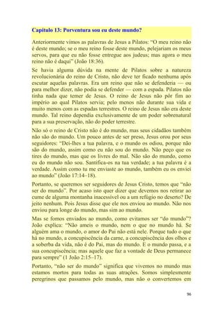 96
Capítulo 13: Porventura sou eu deste mundo?
Anteriormente vimos as palavras de Jesus a Pilatos: ―O meu reino não
é deste mundo; se o meu reino fosse deste mundo, pelejariam os meus
servos, para que eu não fosse entregue aos judeus; mas agora o meu
reino não é daqui‖ (João 18:36).
Se havia alguma dúvida na mente de Pilatos sobre a natureza
revolucionária do reino de Cristo, não deve ter ficado nenhuma após
escutar aquelas palavras. Era um reino que não se defenderia — ou
para melhor dizer, não podia se defender — com a espada. Pilatos não
tinha nada que temer de Jesus. O reino de Jesus não pôr fim ao
império ao qual Pilatos servia; pelo menos não durante sua vida e
muito menos com as espadas terrestres. O reino de Jesus não era deste
mundo. Tal reino dependia exclusivamente de um poder sobrenatural
para a sua preservação, não do poder terrestre.
Não só o reino de Cristo não é do mundo, mas seus cidadãos também
não são do mundo. Um pouco antes de ser preso, Jesus orou por seus
seguidores: ―Dei-lhes a tua palavra, e o mundo os odiou, porque não
são do mundo, assim como eu não sou do mundo. Não peço que os
tires do mundo, mas que os livres do mal. Não são do mundo, como
eu do mundo não sou. Santifica-os na tua verdade; a tua palavra é a
verdade. Assim como tu me enviaste ao mundo, também eu os enviei
ao mundo‖ (João 17:14–18).
Portanto, se queremos ser seguidores de Jesus Cristo, temos que ―não
ser do mundo‖. Por acaso isto quer dizer que devemos nos retirar ao
cume de alguma montanha inacessível ou a um refúgio no deserto? De
jeito nenhum. Pois Jesus disse que ele nos enviou ao mundo. Não nos
enviou para longe do mundo, mas sim ao mundo.
Mas se fomos enviados ao mundo, como evitamos ser ―do mundo‖?
João explica: ―Não ameis o mundo, nem o que no mundo há. Se
alguém ama o mundo, o amor do Pai não está nele. Porque tudo o que
há no mundo, a concupiscência da carne, a concupiscência dos olhos e
a soberba da vida, não é do Pai, mas do mundo. E o mundo passa, e a
sua concupiscência; mas aquele que faz a vontade de Deus permanece
para sempre‖ (1 João 2:15–17).
Portanto, ―não ser do mundo‖ significa que vivemos no mundo mas
estamos mortos para todas as suas atrações. Somos simplesmente
peregrinos que passamos pelo mundo, mas não o convertemos em
 