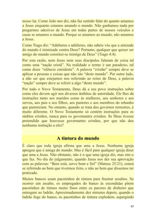 97
nosso lar. Como João nos diz, não faz sentido falar do quanto amamos
a Jesus enquanto estamos amando o mundo. Não ganhamos nada por
pregarmos adesivos de Jesus em todas partes de nossos veículos e
casas se amamos o mundo. Porque se amamos ao mundo, não amamos
a Jesus.
Como Tiago diz: ―Adúlteros e adúlteras, não sabeis vós que a amizade
do mundo é inimizade contra Deus? Portanto, qualquer que quiser ser
amigo do mundo constitui-se inimigo de Deus‖ (Tiago 4:4).
Por esta razão, nem Jesus nem seus discípulos falaram de coisa tal
como uma ―nação cristã‖. Na realidade o termo é um paradoxo, tal
como dizer ―silêncio estridente‖. A palavra ―cristão‖ sempre deve se
aplicar a pessoas e coisas que não são ―deste mundo‖. Por outro lado,
a não ser que estejamos nos referindo ao reino de Deus, a palavra
―nação‖ sempre deve se referir a algo ―deste mundo‖.
Por todo o Novo Testamento, Deus dá a seu povo instruções sobre
como eles devem agir nos diversos âmbitos de autoridade. Ele lhes dá
instruções tanto aos maridos como às mulheres, aos senhores e aos
servos, aos pais e aos filhos, aos pastores e aos membros do rebanho
que pastoreiam. No entanto, quando se trata dos governos terrestres, é
muito diferente. O Novo Testamento só contém instruções para os
súditos cristãos, nunca para os governantes cristãos. Se Deus tivesse
pretendido que houvesse governantes cristãos, por que não deu
nenhuma instrução a eles?
A tintura do mundo
É claro que toda igreja afirma que ama a Jesus. Nenhuma igreja
apregoa que é amiga do mundo. Mas é fácil para qualquer igreja dizer
que ama a Jesus. Não obstante, não é o que uma igreja diz, mas sim o
que faz. No dia do julgamento, quando Jesus nos der sua aprovação
com as palavras: ―Bem está, servo bom e fiel‖ (Mateus 25:21), estará
se referindo ao bem que tivermos feito, e não ao bem que dissemos ter
praticado.
Muitos bancos usam pacotinhos de tintura para frustrar assaltos. Se
ocorrer um assalto, os empregados do banco às escondidas põem
pacotinhos de tintura muito finos entre os pacotes de dinheiro que
entregam ao ladrão. Aproximadamente dez minutos depois, quando o
ladrão foge do banco, os pacotinhos de tintura explodem, aspergindo
 
