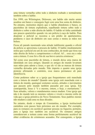 98
uma tintura vermelha sobre todo o dinheiro roubado e normalmente
também sobre o ladrão.
Em 1999, em Wilmington, Delaware, um ladrão não muito astuto
assaltou um banco e conseguiu fugir com uma boa soma de dinheiro.
No entanto, momentos depois que o ladrão abandonou o banco, os
pacotinhos de tintura explodiram, espalhando tintura sobre todo o
dinheiro e sobre a mão direita do ladrão. O ladrão só tinha caminhado
uns poucos quarteirões quando viu um polícia à caça do ladrão. Para
despistar o policial se recostou a um prédio de apartamentos,
pendurou o saco de dinheiro em suas costas e meteu as mãos nos
bolsos.
Ficou ali parado mostrando uma atitude indiferente quando o oficial
da polícia se aproximou à procura do ladrão. O ladrão imediatamente
notou que o policial era um de seus conhecidos, de modo que tirou sua
mão direita do bolso e cumprimentou o oficial. Ai!... essa era a mão
com a tintura. E esse foi o fim de sua breve carreira criminosa.1
Tal como esse pacotinho de tintura, o mundo deixa uma marca de
identidade em seus amigos. Quando os amigos do mundo levantam
suas mãos para adorar a Jesus, o que ele vê são as marcas de tintura
vermelha deixadas pelo mundo. Não importa o quanto uma igreja
proteste afirmando o contrário, essa marca permanece ali para
identificá-la.
Como podemos saber se a igreja que frequentamos está manchada
com a tintura do mundo? Quando uma igreja está manchada com a
tintura do mundo, quaisquer costumes sociais, atitudes e movimentos
que passem pelo mundo também passarão por essa igreja. Em
contrapartida, Jesus é ―é o mesmo, ontem, e hoje, e eternamente.‖.
Suas atitudes, valores e mandamentos nunca mudam. Uma igreja que
não é do mundo terá os mesmos valores e viverá o mesmo estilo de
vida que a igreja primitiva do Novo Testamento. Seus padrões morais
não mudam a cada uma ou duas décadas.
No entanto, desde o tempo de Constantino, a Igreja institucional
caminhou com passos bem próximos aos do mundo. Por exemplo,
para os romanos era aceitável queimar pessoas na fogueira; portanto,
para a Igreja isso também era aceitável. Os romanos antigos
consideravam a tortura como uma forma perfeitamente aceitável de
obter evidências de criminosos acusados. Por conseguinte, a Igreja
 