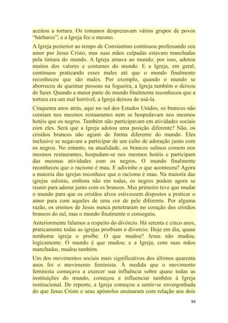 99
aceitou a tortura. Os romanos desprezavam vários grupos de povos
―bárbaros‖; e a Igreja fez o mesmo.
A Igreja posterior ao tempo de Constantino continuou professando seu
amor por Jesus Cristo, mas suas mãos culpadas estavam manchadas
pela tintura do mundo. A Igreja amava ao mundo; por isso, adotou
muitos dos valores e costumes do mundo. E a Igreja, em geral,
continuou praticando esses males até que o mundo finalmente
reconheceu que são males. Por exemplo, quando o mundo se
aborreceu de queimar pessoas na fogueira, a Igreja também o deixou
de fazer. Quando a maior parte do mundo finalmente reconheceu que a
tortura era um mal horrível, a Igreja deixou de usá-la.
Cinquenta anos atrás, aqui no sul dos Estados Unidos, os brancos não
comiam nos mesmos restaurantes nem se hospedavam nos mesmos
hotéis que os negros. Também não participavam em atividades sociais
com eles. Será que a Igreja adotou uma posição diferente? Não, os
cristãos brancos não agiam de forma diferente do mundo. Eles
inclusive se negavam a participar de um culto de adoração junto com
os negros. No entanto, na atualidade, os brancos sulinos comem nos
mesmos restaurantes, hospedam-se nos mesmos hotéis e participam
das mesmas atividades com os negros. O mundo finalmente
reconheceu que o racismo é mau. E adivinhe o que aconteceu? Agora
a maioria das igrejas reconhece que o racismo é mau. Na maioria das
igrejas sulistas, embora não em todas, os negros podem agora se
reunir para adorar junto com os brancos. Mas primeiro teve que mudar
o mundo para que os cristãos alvos estivessem dispostos a praticar o
amor para com aqueles de uma cor de pele diferente. Por alguma
razão, os ensinos de Jesus nunca penetraram no coração dos cristãos
brancos do sul, mas o mundo finalmente o conseguiu.
Anteriormente falamos a respeito do divórcio. Há setenta e cinco anos,
praticamente todas as igrejas proibiam o divorcio. Hoje em dia, quase
nenhuma igreja o proíbe. O que mudou? Jesus não mudou,
logicamente. O mundo é que mudou; e a Igreja, com suas mãos
manchadas, mudou também.
Um dos movimentos sociais mais significativos dos últimos quarenta
anos foi o movimento feminista. À medida que o movimento
feminista começava a exercer sua influência sobre quase todas as
instituições do mundo, começou a influenciar também à Igreja
institucional. De repente, a Igreja começou a sentir-se envergonhada
do que Jesus Cristo e seus apóstolos ensinaram com relação aos dois
 