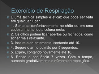  É uma técnica simples e eficaz que pode ser feita
em qualquer lugar.
 1. Sente-se confortavelmente no chão ou em uma
cadeira, mantendo a coluna ereta.
 2. Os olhos podem ficar abertos ou fechados, como
achar mais relaxante.
 3. Inspire o ar lentamente, contando até 10.
 4. Segure o ar no pulmão por 5 segundos.
 5. Expire, contando novamente até 10.
 6. Repita a sequência 7 vezes. Com o tempo,
aumente gradativamente o número de repetições.
 
