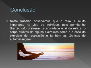  Neste trabalho observamos que o relax é muito
importante na vida do indivíduo, pois permite-lhe
libertar todo o streess, a ansiadade e ainda relaxar o
corpo através de alguns exercícios como é o caso do
exercicio de respiração e também as técnicas de
automassagem.
 