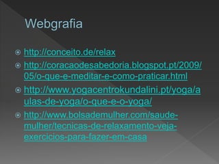  http://conceito.de/relax
 http://coracaodesabedoria.blogspot.pt/2009/
05/o-que-e-meditar-e-como-praticar.html
 http://www.yogacentrokundalini.pt/yoga/a
ulas-de-yoga/o-que-e-o-yoga/
 http://www.bolsademulher.com/saude-
mulher/tecnicas-de-relaxamento-veja-
exercicios-para-fazer-em-casa
 