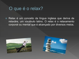  Relax é um conceito da língua inglesa que deriva de
relaxāre, um vocábulo latino. O relax é o relaxamento
corporal ou mental que é alcançado por diversos meios.
 