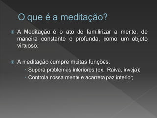  A Meditação é o ato de familirizar a mente, de
maneira constante e profunda, como um objeto
virtuoso.
 A meditação cumpre muitas funções:
 Supera problemas interiores (ex.: Raiva, inveja);
 Controla nossa mente e acarreta paz interior;
 