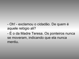 - Oh! - exclamou o cidadão. De quem é aquele relógio ali?  - É o da Madre Teresa. Os ponteiros nunca se moveram, indicando que ela nunca mentiu. 