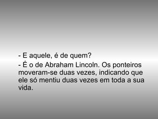 - E aquele, é de quem? - É o de Abraham Lincoln. Os ponteiros moveram-se duas vezes, indicando que  ele só mentiu duas vezes em toda a sua vida.  
