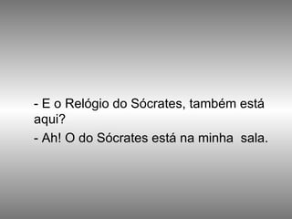 - E o Relógio do Sócrates, também está aqui? - Ah! O do Sócrates está na minha  sala. 