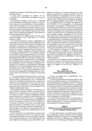 εκκλησιαστικά ιδρύματα, Ιερά Προσκυνήματα και εκκλη- 
σιαστικά μουσεία.» 
3. Στην πρώτη παράγραφο του άρθρου 131 του 
ν. 4149/1961 (Α΄ 41) προστίθεται νέο εδάφιο που έχει ως 
ακολούθως: 
«Οι διατάξεις των άρθρων 4 και 23 του α.ν. 1539/1938 
«Περί προστασίας των Δημοσίων Κτημάτων», όπως αυ- 
τός μεταγενέστερα τροποποιήθηκε και συμπληρώθηκε, 
έχουν ανάλογη εφαρμογή και επί των κτημάτων, που α- 
νήκουν στα νομικά πρόσωπα δημοσίου δικαίου της Εκ- 
κλησίας της Κρήτης (Ιερά Αρχιεπισκοπή, Ιερές Μητροπό- 
λεις, Ιερές Μονές, Ιεροί Ενοριακοί Ναοί) και στα υπαγό- 
μενα σε αυτά εκκλησιαστικά Ιδρύματα, Ιερά Προσκυνή- 
ματα και εκκλησιαστικά μουσεία.» 
4. Προστίθενται έκτη, έβδομη, όγδοη και ένατη παρά- 
γραφοι στο άρθρο 131 του ν. 4149/1961 (Α΄ 41), οι οποί- 
ες έχουν ως εξής: 
«6. Ο τρόπος διοικήσεως, ελέγχου, διαφυλάξεως και 
καταγραφής, λογιστικής διαχειρίσεως αναθέσεως, εκπο- 
νήσεως και διενέργειας έργων, μελετών, προμηθειών και 
υπηρεσιών, εκποιήσεως και εκμισθώσεως και γενικά κά- 
θε ζήτημα της διαχειρίσεως και αξιοποιήσεως της περι- 
ουσίας των νομικών προσώπων δημοσίου δικαίου της 
Εκκλησίας της Κρήτης, καθορίζεται, κατόπιν εισηγήσεως 
του επιχώριου Μητροπολίτου ή του αρμοδίου οργάνου 
της Εκκλησίας της Κρήτης (προκειμένου για την περιου- 
σία που διοικεί και διαχειρίζεται) με Κανονισμούς της Ιε- 
ράς Επαρχιακής Συνόδου της Εκκλησίας της Κρήτης, βά- 
σει των Ιερών Κανόνων, δημοσιευόμενων στην Εφημερί- 
δα της Κυβερνήσεως. Κανονισμοί, που αφορούν τη διοί- 
κηση, διαχείριση, έλεγχο, διαφύλαξη, καταγραφή και α- 
ξιοποίηση του συνόλου της εκκλησιαστικής περιουσίας 
ψηφίζονται από την Ιερά Επαρχιακή Σύνοδο της Εκκλη- 
σίας Κρήτης και κατόπιν εγκρίσεώς τους από την Αγία 
και Ιερά Σύνοδο του Οικουμενικού Πατριαρχείου, δημο- 
σιεύονται στην Εφημερίδα της Κυβερνήσεως και στο ε- 
πίσημο Δελτίο της Εκκλησίας της Κρήτης «Απόστολος 
Τίτος». 
7. Τα νομικά πρόσωπα δημοσίου δικαίου της Εκκλη- 
σίας της Κρήτης δύνανται να συστήνουν εταιρείες κάθε 
νομικής μορφής, μονοπρόσωπες ή μη, με αποκλειστικό 
σκοπό την υποστήριξη του θρησκευτικού, μορφωτικού, 
πολιτιστικού και φιλανθρωπικού τους έργου. Στις εται- 
ρείες αυτές δεν επιτρέπεται η, με οποιονδήποτε τρόπο, 
συμμετοχή φυσικού προσώπου ή νομικού προσώπου που 
επιδιώκει κερδοσκοπικό σκοπό. 
8.α) Επιτρέπεται προς εκπλήρωση των σκοπών των νο- 
μικών προσώπων δημοσίου δικαίου της Εκκλησίας της 
Κρήτης και των υπαγομένων σε αυτά Νομικών Προσώ- 
πων Ιδιωτικού Δικαίου, η δωρεάν παραχώρηση εμπραγ- 
μάτων δικαιωμάτων ή κατοχής επί εκκλησιαστικών, δη- 
μοσίων ή ακινήτων Ν.Π.Δ.Δ. ή Ο.Τ.Α.. Οι μεταβιβάσεις 
αυτές, όπως και οι άνευ ανταλλάγματος μεταβιβάσεις α- 
κινήτων του Δημοσίου, Ν.Π.Δ.Δ. ή Ο.Τ.Α. ή ιδιωτών, επί 
των οποίων λειτουργεί ή με σκοπό να ανεγερθεί Ιερός 
Ναός ή Επισκοπείο ή Ιερά Μονή, προς το οικείο εκκλη- 
σιαστικό νομικό πρόσωπο ή μεταξύ εκκλησιαστικών νο- 
μικών προσώπων του παρόντος νόμου προκειμένου να 
εξυπηρετηθεί η λειτουργία τους απαλλάσσονται των τε- 
λών μεταγραφής. 
β) Στην περίπτωση της οποτεδήποτε σύστασης νέων 
Ενοριών εκκλησιαστικά ακίνητα, που υπάγονται πλέον 
στην εδαφική περιφέρεια των νέων Ενοριών, περιέρχο- 
νται κατά κυριότητα σε αυτές από τη σύστασή τους ως, 
οιονεί καθολικούς διαδόχους, χωρίς άλλη πράξη ή συμ- 
βόλαιο ή αντάλλαγμα. Η Ενορία υποχρεούται σε απο- 
γραφή των ακινήτων, που περιέρχονται σε αυτή και η έκ- 
θεση απογραφής που περιγράφει τα ακίνητα, καθώς και 
τα λοιπά εμπράγματα δικαιώματα επί των ακινήτων, ε- 
γκρίνεται από το Μητροπολιτικό Συμβούλιο, περιβάλλε- 
ται τον συμβολαιογραφικό τύπο και μαζί με την περίλη- 
ψη, που προβλέπεται από τις διατάξεις του άρθρου 9 του 
β.δ. 533/1963 (Α΄147), καταχωρίζεται στα οικεία βιβλία 
μεταγραφών του αρμοδίου υποθηκοφυλακείου και ανα- 
λόγως πραγματοποιούνται και οι απαιτούμενες κτηματο- 
λογικές εγγραφές. Οι ανωτέρω εκθέσεις απογραφής δεν 
αποτελούν μεταβιβαστικές εμπραγμάτων δικαιωμάτων 
πράξεις, συντάσσονται και καταχωρίζονται χωρίς φό- 
ρους, εισφορές, αμοιβές, δικαιώματα και τέλη. Τα ανω- 
τέρω ισχύουν στην περίπτωση διαλύσεως, συγχωνεύσε- 
ως ή ανασυστάσεως Ιερών Μονών ή συστάσεως μετοχί- 
ου από διαλελυμένες ή ερημωθείσες Ιερές Μονές ή προ- 
σαρτήσεις Ιερών Ναών σε νομικά πρόσωπα δημοσίου δι- 
καίου της Εκκλησίας της Κρήτης ή μετατροπής Ιερού Να- 
ού σε Ιερά Μονή, οπότε και συντάσσεται από τον επιχώ- 
ριο Μητροπολίτη έκθεση απογραφής της ακίνητης περι- 
ουσίας και μεταγράφεται κατά τα ανωτέρω. 
γ) Όσον αφορά την εφαρμογή της παρούσας παρα- 
γράφου, δεν θίγονται οι ρυθμίσεις του Κώδικα Διατάξε- 
ων Φορολογίας Κληρονομιών, Δωρεών, Γονικών Παρο- 
χών, Προικών και Κερδών από Λαχεία (ν. 2961/2001, Α΄ 
266) και του Κώδικα Φ.Π.Α. (ν. 2859/2000, Α΄ 248), όπως 
εκάστοτε ισχύουν. 
9. Επιτρέπεται η σύσταση δικαιώματος επιφάνειας στα 
ακίνητα των νομικών προσώπων δημοσίου δικαίου της 
Εκκλησίας της Κρήτης, κατ’ ανάλογη εφαρμογή των δια- 
τάξεων των άρθρων 18 έως 26 του ν. 3986/2011 (Α΄ 
152).» 
Άρθρο 20 
Μετονομασία Ανωτάτης 
Εκκλησιαστικής Ακαδημίας Κρήτης 
1. Η παρ. 1 του άρθρου 3 του ν. 3432/2006 (Α΄ 14) α- 
ναδιατυπώνεται ως εξής: 
«1. Οι Ανώτερες Εκκλησιαστικές Σχολές Αθηνών, Θεσ- 
σαλονίκης και Βελλάς Ιωαννίνων μετονομάζονται σε Α- 
νώτατες Εκκλησιαστικές Ακαδημίες (Α.Ε.Α.). Η Ανώτατη 
Εκκλησιαστική Σχολή Ηρακλείου Κρήτης μετονομάζεται 
σε Πατριαρχική Ανώτατη Εκκλησιαστική Ακαδημία Κρή- 
της. Οι Ανώτατες Εκκλησιαστικές Ακαδημίες καταρτί- 
ζουν στελέχη της Ορθόδοξης Εκκλησίας στην Ελλάδα, 
παρέχουν εκπαίδευση και χορηγούν πτυχία ισότιμα με ε- 
κείνα των ιδρυμάτων της Ανώτατης Εκπαίδευσης. Η λει- 
τουργία των ως άνω εκκλησιαστικών ακαδημιών αρχίζει 
από το ακαδημαϊκό έτος 2007-2008.» 
2. Το Γενικό Εκκλησιαστικό Λύκειο - Εκκλησιαστικό Γυ- 
μνάσιο Χανίων μετονομάζεται σε «Πατριαρχική Εκκλη- 
σιαστική Σχολή Κρήτης - Γενικό Εκκλησιαστικό Λύκειο 
και Εκκλησιαστικό Γυμνάσιο Χανίων». 
Άρθρο 21 
Ρυθμίσεις για τις Ιερές Μητροπόλεις Δωδεκανήσου 
και την Πατριαρχική Εξαρχία Πάτμου 
1. Οι Ιερές Μητροπόλεις της Δωδεκανήσου (Ρόδου, 
Κώου και Νισύρου, Λέρου, Καλύμνου και Αστυπαλαίας, 
Καρπάθου και Κάσου και Σύμης) και η Πατριαρχική Εξαρ- 
χία Πάτμου δύνανται, με απόφαση των επιχώριων Μη- 
τροπολιτών και του Πατριαρχικού Έξαρχου αντιστοίχως, 
12 
 