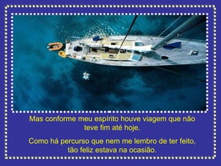 Mas conforme meu espírito houve viagem que não teve fim até hoje. Como há percurso que nem me lembro de ter feito, tão feliz estava na ocasião. 