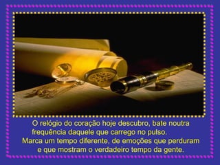 O relógio do coração hoje descubro, bate noutra frequência daquele que carrego no pulso.  Marca um tempo diferente, de emoções que perduram e que mostram o verdadeiro tempo da gente. 