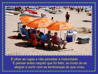 É olhar as rugas e não perceber a maturidade.  É pensar antes naquilo que foi feito, ao invés de se alegrar e sorrir com as lembranças do que viveu. 