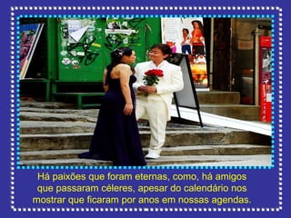 Há paixões que foram eternas, como, há amigos que passaram céleres, apesar do calendário nos mostrar que ficaram por anos em nossas agendas. 