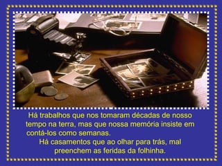 Há trabalhos que nos tomaram décadas de nosso tempo na terra, mas que nossa memória insiste em contá-los como semanas.  Há casamentos que ao olhar para trás, mal preenchem as feridas da folhinha. 