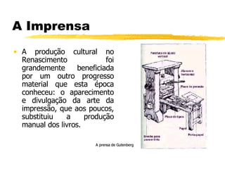 A Imprensa A produção cultural no Renascimento foi grandemente beneficiada por um outro progresso material que esta época conheceu: o aparecimento e divulgação da arte da impressão, que aos poucos, substituiu a produção manual dos livros. A prensa de Gutenberg 