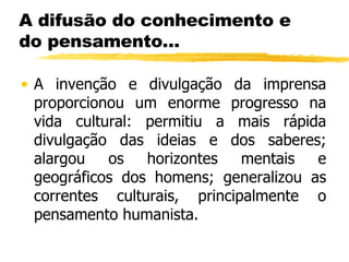 A difusão do conhecimento e do pensamento… A invenção e divulgação da imprensa proporcionou um enorme progresso na vida cultural: permitiu a mais rápida divulgação das ideias e dos saberes; alargou os horizontes mentais e geográficos dos homens; generalizou as correntes culturais, principalmente o pensamento humanista. 